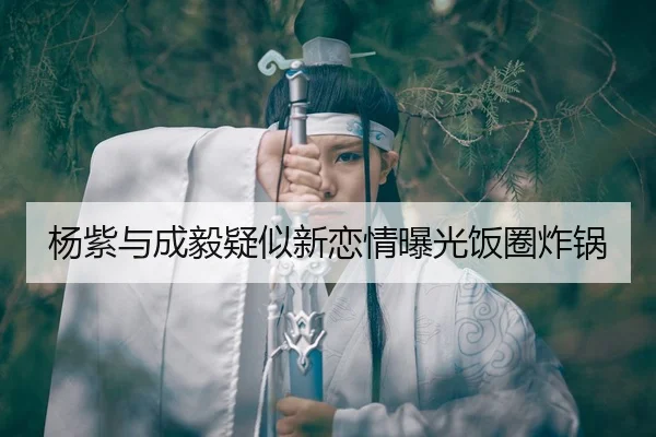 杨紫与成毅疑似新恋情曝光饭圈炸锅
